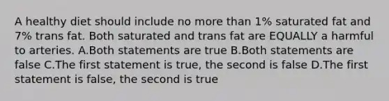 A healthy diet should include no more than 1% saturated fat and 7% trans fat. Both saturated and trans fat are EQUALLY a harmful to arteries. A.Both statements are true B.Both statements are false C.The first statement is true, the second is false D.The first statement is false, the second is true