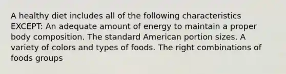 A healthy diet includes all of the following characteristics EXCEPT: An adequate amount of energy to maintain a proper body composition. The standard American portion sizes. A variety of colors and types of foods. The right combinations of foods groups