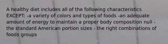 A healthy diet includes all of the following characteristics EXCEPT: -a variety of colors and types of foods -an adequate amount of energy to maintain a proper body composition null - the standard American portion sizes - the right combinations of foods groups