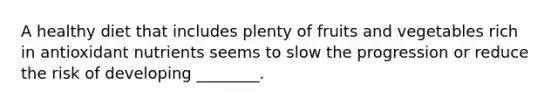 A healthy diet that includes plenty of fruits and vegetables rich in antioxidant nutrients seems to slow the progression or reduce the risk of developing ________.