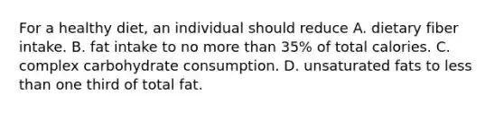 For a healthy diet, an individual should reduce A. dietary fiber intake. B. fat intake to no more than 35% of total calories. C. complex carbohydrate consumption. D. unsaturated fats to less than one third of total fat.