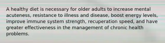 A healthy diet is necessary for older adults to increase mental acuteness, resistance to illness and disease, boost energy levels, improve immune system strength, recuperation speed, and have greater effectiveness in the management of chronic health problems.