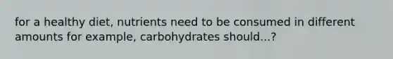 for a healthy diet, nutrients need to be consumed in different amounts for example, carbohydrates should...?