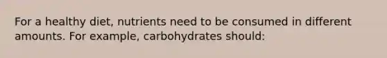 For a healthy diet, nutrients need to be consumed in different amounts. For example, carbohydrates should: