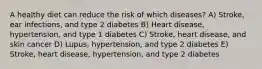 A healthy diet can reduce the risk of which diseases? A) Stroke, ear infections, and type 2 diabetes B) Heart disease, hypertension, and type 1 diabetes C) Stroke, heart disease, and skin cancer D) Lupus, hypertension, and type 2 diabetes E) Stroke, heart disease, hypertension, and type 2 diabetes