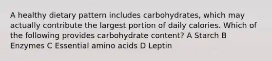 A healthy dietary pattern includes carbohydrates, which may actually contribute the largest portion of daily calories. Which of the following provides carbohydrate content? A Starch B Enzymes C Essential amino acids D Leptin