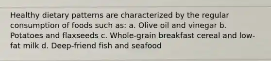 Healthy dietary patterns are characterized by the regular consumption of foods such as: a. Olive oil and vinegar b. Potatoes and flaxseeds c. Whole-grain breakfast cereal and low-fat milk d. Deep-friend fish and seafood