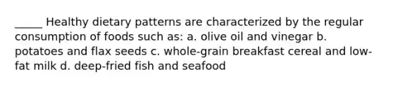 _____ Healthy dietary patterns are characterized by the regular consumption of foods such as: a. olive oil and vinegar b. potatoes and flax seeds c. whole-grain breakfast cereal and low-fat milk d. deep-fried fish and seafood