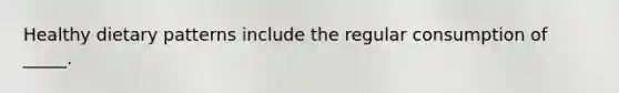Healthy dietary patterns include the regular consumption of _____.