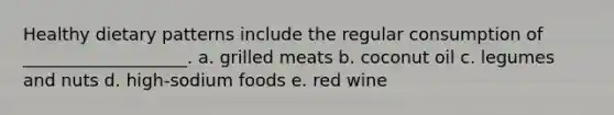 Healthy dietary patterns include the regular consumption of ___________________. a. grilled meats b. coconut oil c. legumes and nuts d. high-sodium foods e. red wine