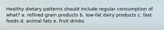 Healthy dietary patterns should include regular consumption of what? a. refined grain products b. low-fat dairy products c. fast foods d. animal fats e. fruit drinks