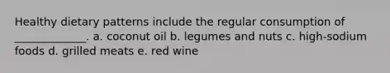 Healthy dietary patterns include the regular consumption of _____________. a. coconut oil b. legumes and nuts c. high-sodium foods d. grilled meats e. red wine