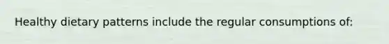 Healthy dietary patterns include the regular consumptions of: