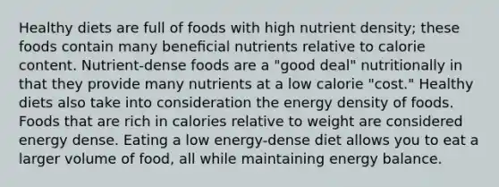 Healthy diets are full of foods with high nutrient density; these foods contain many beneﬁcial nutrients relative to calorie content. Nutrient-dense foods are a "good deal" nutritionally in that they provide many nutrients at a low calorie "cost." Healthy diets also take into consideration the energy density of foods. Foods that are rich in calories relative to weight are considered energy dense. Eating a low energy-dense diet allows you to eat a larger volume of food, all while maintaining energy balance.