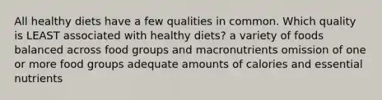 All healthy diets have a few qualities in common. Which quality is LEAST associated with healthy diets? a variety of foods balanced across food groups and macronutrients omission of one or more food groups adequate amounts of calories and essential nutrients