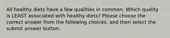 All healthy diets have a few qualities in common. Which quality is LEAST associated with healthy diets? Please choose the correct answer from the following choices, and then select the submit answer button.