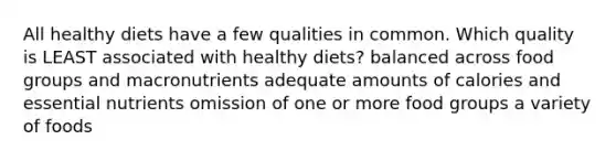 All healthy diets have a few qualities in common. Which quality is LEAST associated with healthy diets? balanced across food groups and macronutrients adequate amounts of calories and essential nutrients omission of one or more food groups a variety of foods