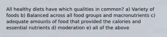 All healthy diets have which qualities in common? a) Variety of foods b) Balanced across all food groups and macronutrients c) adequate amounts of food that provided the calories and essential nutrients d) moderation e) all of the above