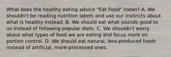 What does the healthy eating advice "Eat Food" mean? A. We shouldn't be reading nutrition labels and use our instincts about what is healthy instead. B. We should eat what sounds good to us instead of following popular diets. C. We shouldn't worry about what types of food we are eating and focus more on portion control. D. We should eat natural, less-produced foods instead of artificial, more-processed ones.