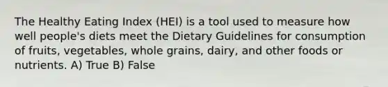 The Healthy Eating Index (HEI) is a tool used to measure how well people's diets meet the Dietary Guidelines for consumption of fruits, vegetables, whole grains, dairy, and other foods or nutrients. A) True B) False