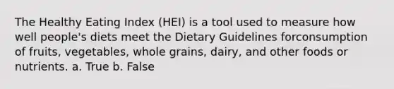 The Healthy Eating Index (HEI) is a tool used to measure how well people's diets meet the Dietary Guidelines forconsumption of fruits, vegetables, whole grains, dairy, and other foods or nutrients. a. True b. False