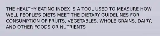 THE HEALTHY EATING INDEX IS A TOOL USED TO MEASURE HOW WELL PEOPLE'S DIETS MEET THE DIETARY GUIDELINES FOR CONSUMPTION OF FRUITS, VEGETABLES, WHOLE GRAINS, DAIRY, AND OTHER FOODS OR NUTRIENTS