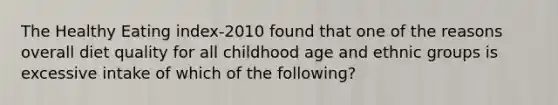 The Healthy Eating index-2010 found that one of the reasons overall diet quality for all childhood age and ethnic groups is excessive intake of which of the following?