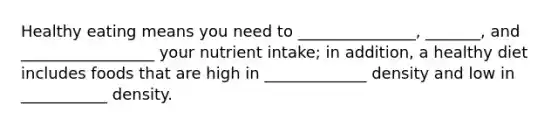 Healthy eating means you need to _______________, _______, and _________________ your nutrient intake; in addition, a healthy diet includes foods that are high in _____________ density and low in ___________ density.