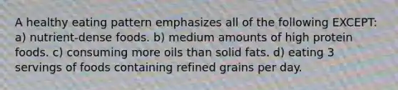 A healthy eating pattern emphasizes all of the following EXCEPT: a) nutrient-dense foods. b) medium amounts of high protein foods. c) consuming more oils than solid fats. d) eating 3 servings of foods containing refined grains per day.