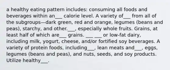 a healthy eating pattern includes: consuming all foods and beverages within an___ calorie level. A variety of___ from all of the subgroups—dark green, red and orange, legumes (beans and peas), starchy, and other.___, especially whole fruits. Grains, at least half of which are___ grains. ___ ___ or low-fat dairy, including milk, yogurt, cheese, and/or fortified soy beverages. A variety of protein foods, including___, lean meats and___, eggs, legumes (beans and peas), and nuts, seeds, and soy products. Utilize healthy___.