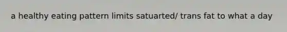 a healthy eating pattern limits satuarted/ trans fat to what a day