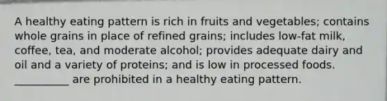 A healthy eating pattern is rich in fruits and vegetables; contains whole grains in place of refined grains; includes low-fat milk, coffee, tea, and moderate alcohol; provides adequate dairy and oil and a variety of proteins; and is low in processed foods. __________ are prohibited in a healthy eating pattern.