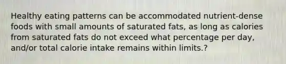 Healthy eating patterns can be accommodated nutrient-dense foods with small amounts of saturated fats, as long as calories from saturated fats do not exceed what percentage per day, and/or total calorie intake remains within limits.?