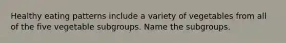 Healthy eating patterns include a variety of vegetables from all of the five vegetable subgroups. Name the subgroups.