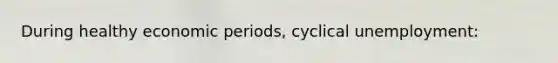 During healthy economic periods, cyclical unemployment: