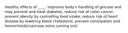 Healthy effects of ____: improves body's handling of glucose and may prevent and treat diabetes, reduce risk of colon cancer, prevent obesity by controlling food intake, reduce risk of heart disease by lowering blood cholesterol, prevent constipation and hemorrhoids(varicose veins coming out)