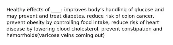 Healthy effects of ____: improves body's handling of glucose and may prevent and treat diabetes, reduce risk of colon cancer, prevent obesity by controlling food intake, reduce risk of heart disease by lowering blood cholesterol, prevent constipation and hemorrhoids(varicose veins coming out)