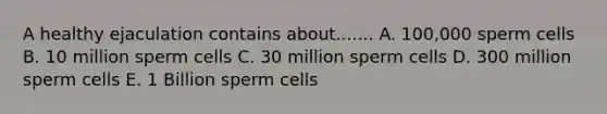 A healthy ejaculation contains about....... A. 100,000 sperm cells B. 10 million sperm cells C. 30 million sperm cells D. 300 million sperm cells E. 1 Billion sperm cells