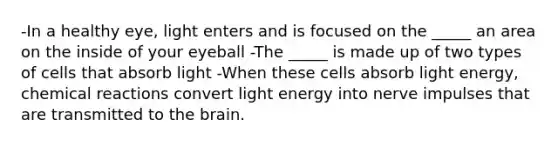 -In a healthy eye, light enters and is focused on the _____ an area on the inside of your eyeball -The _____ is made up of two types of cells that absorb light -When these cells absorb light energy, chemical reactions convert light energy into nerve impulses that are transmitted to the brain.