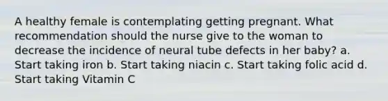 A healthy female is contemplating getting pregnant. What recommendation should the nurse give to the woman to decrease the incidence of neural tube defects in her baby? a. Start taking iron b. Start taking niacin c. Start taking folic acid d. Start taking Vitamin C