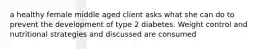 a healthy female middle aged client asks what she can do to prevent the development of type 2 diabetes. Weight control and nutritional strategies and discussed are consumed