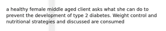 a healthy female middle aged client asks what she can do to prevent the development of type 2 diabetes. Weight control and nutritional strategies and discussed are consumed