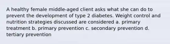 A healthy female middle-aged client asks what she can do to prevent the development of type 2 diabetes. Weight control and nutrition strategies discussed are considered a. primary treatment b. primary prevention c. secondary prevention d. tertiary prevention