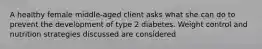 A healthy female middle-aged client asks what she can do to prevent the development of type 2 diabetes. Weight control and nutrition strategies discussed are considered