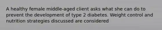 A healthy female middle-aged client asks what she can do to prevent the development of type 2 diabetes. Weight control and nutrition strategies discussed are considered