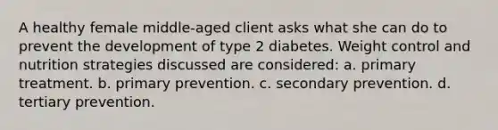 A healthy female middle-aged client asks what she can do to prevent the development of type 2 diabetes. Weight control and nutrition strategies discussed are considered: a. primary treatment. b. primary prevention. c. secondary prevention. d. tertiary prevention.