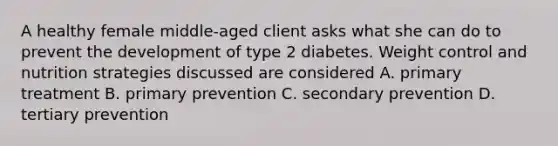 A healthy female middle-aged client asks what she can do to prevent the development of type 2 diabetes. Weight control and nutrition strategies discussed are considered A. primary treatment B. primary prevention C. secondary prevention D. tertiary prevention