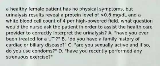 a healthy female patient has no physical symptoms, but urinalysis results reveal a protein level of >0.8 mg/dL and a white blood cell count of 4 per high-powered field. what question would the nurse ask the patient in order to assist the health care provider to correctly interpret the urinalysis? A. "have you ever been treated for a UTI?" B. "do you have a family history of cardiac or biliary disease?" C. "are you sexually active and if so, do you use condoms?" D. "have you recently performed any strenuous exercise?"