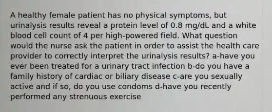 A healthy female patient has no physical symptoms, but urinalysis results reveal a protein level of 0.8 mg/dL and a white blood cell count of 4 per high-powered field. What question would the nurse ask the patient in order to assist the health care provider to correctly interpret the urinalysis results? a-have you ever been treated for a urinary tract infection b-do you have a family history of cardiac or biliary disease c-are you sexually active and if so, do you use condoms d-have you recently performed any strenuous exercise