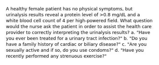 A healthy female patient has no physical symptoms, but urinalysis results reveal a protein level of >0.8 mg/dL and a white blood cell count of 4 per high-powered field. What question would the nurse ask the patient in order to assist the health care provider to correctly interpreting the urinalysis results? a. "Have you ever been treated for a urinary tract infection?" b. "Do you have a family history of cardiac or biliary disease?" c. "Are you sexually active and if so, do you use condoms?" d. "Have you recently performed any strenuous exercise?"